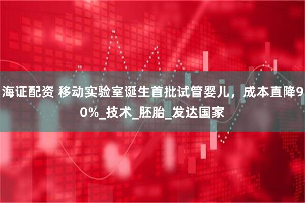 海证配资 移动实验室诞生首批试管婴儿，成本直降90%_技术_胚胎_发达国家